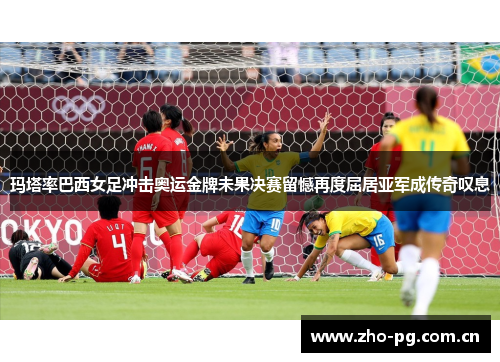 玛塔率巴西女足冲击奥运金牌未果决赛留憾再度屈居亚军成传奇叹息